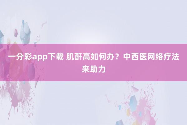 一分彩app下载 肌酐高如何办？中西医网络疗法来助力