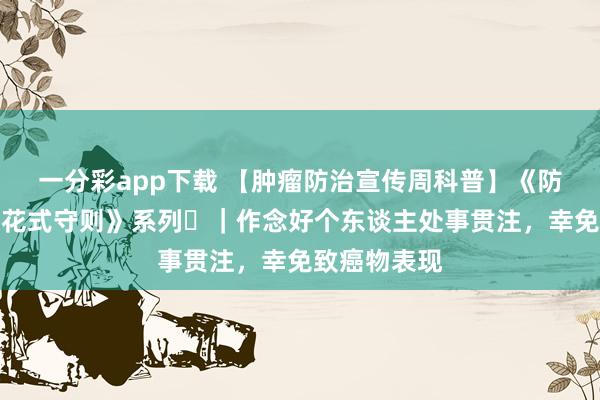 一分彩app下载 【肿瘤防治宣传周科普】《防癌健康生计花式守则》系列⑪｜作念好个东谈主处事贯注，幸免致癌物表现