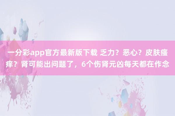 一分彩app官方最新版下载 乏力？恶心？皮肤瘙痒？肾可能出问题了，6个伤肾元凶每天都在作念