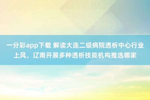 一分彩app下载 解读大连二级病院透析中心行业上风，辽南开展多种透析技能机构推选哪家