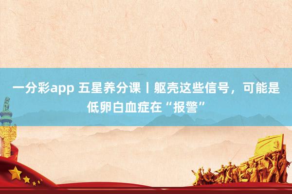 一分彩app 五星养分课丨躯壳这些信号，可能是低卵白血症在“报警”