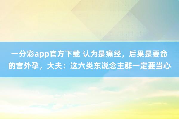 一分彩app官方下载 认为是痛经，后果是要命的宫外孕，大夫：这六类东说念主群一定要当心