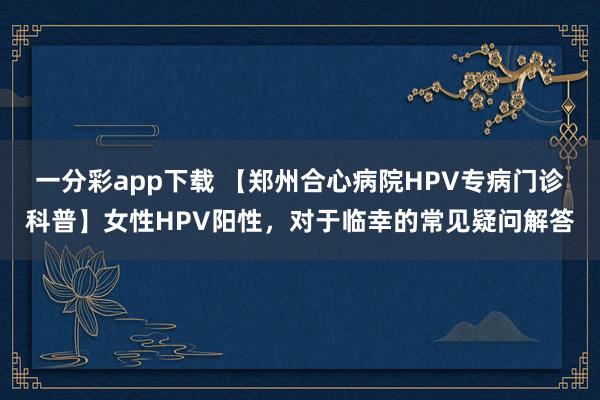 一分彩app下载 【郑州合心病院HPV专病门诊科普】女性HPV阳性，对于临幸的常见疑问解答