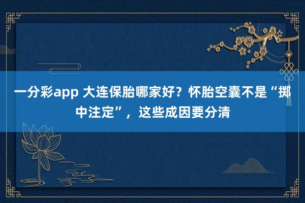 一分彩app 大连保胎哪家好？怀胎空囊不是“掷中注定”，这些成因要分清