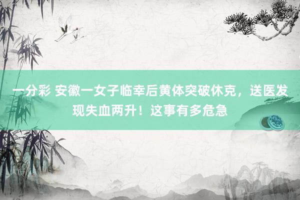 一分彩 安徽一女子临幸后黄体突破休克，送医发现失血两升！这事有多危急