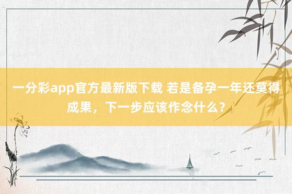 一分彩app官方最新版下载 若是备孕一年还莫得成果，下一步应该作念什么？