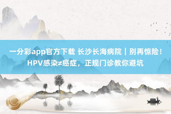 一分彩app官方下载 长沙长海病院｜别再惊险！HPV感染≠癌症，正规门诊教你避坑