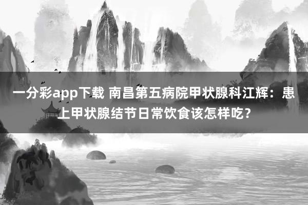 一分彩app下载 南昌第五病院甲状腺科江辉：患上甲状腺结节日常饮食该怎样吃？