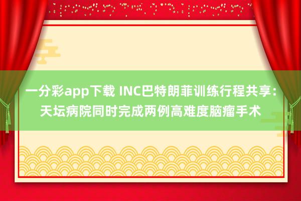 一分彩app下载 INC巴特朗菲训练行程共享：天坛病院同时完成两例高难度脑瘤手术