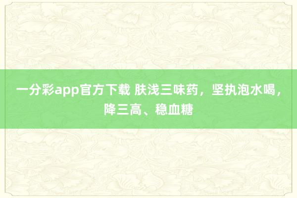 一分彩app官方下载 肤浅三味药，坚执泡水喝，降三高、稳血糖