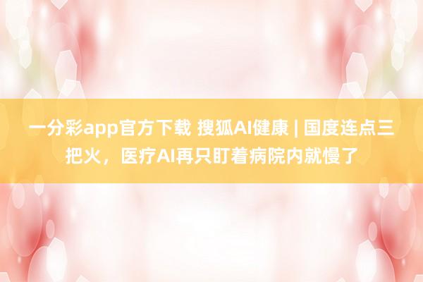 一分彩app官方下载 搜狐AI健康 | 国度连点三把火，医疗AI再只盯着病院内就慢了