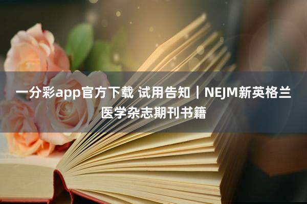 一分彩app官方下载 试用告知｜NEJM新英格兰医学杂志期刊书籍