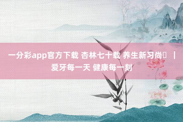 一分彩app官方下载 杏林七十载 养生新习尚⑪｜爱牙每一天 健康每一刻