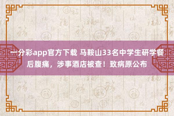 一分彩app官方下载 马鞍山33名中学生研学餐后腹痛，涉事酒店被查！致病原公布