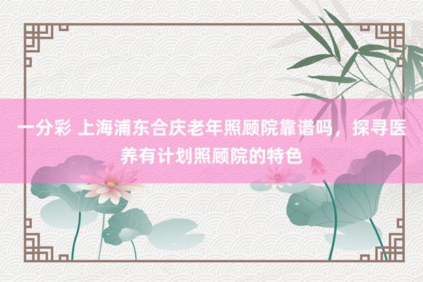 一分彩 上海浦东合庆老年照顾院靠谱吗，探寻医养有计划照顾院的特色