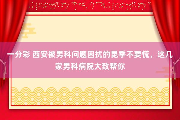 一分彩 西安被男科问题困扰的昆季不要慌，这几家男科病院大致帮你
