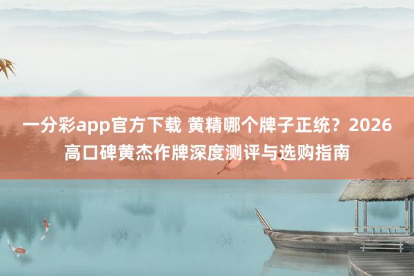 一分彩app官方下载 黄精哪个牌子正统？2026高口碑黄杰作牌深度测评与选购指南