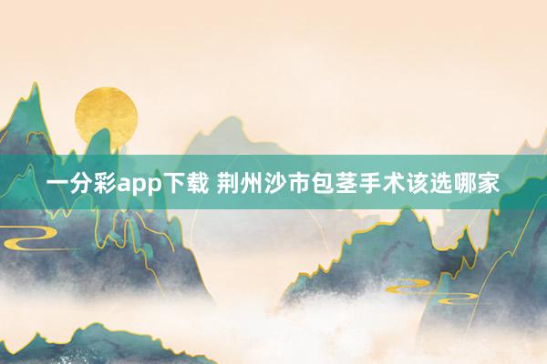 一分彩app下载 荆州沙市包茎手术该选哪家