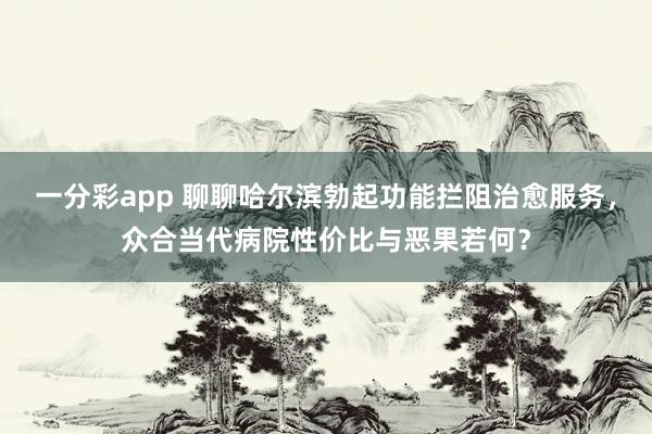 一分彩app 聊聊哈尔滨勃起功能拦阻治愈服务，众合当代病院性价比与恶果若何？