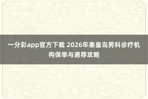 一分彩app官方下载 2026年秦皇岛男科诊疗机构保举与遴荐攻略
