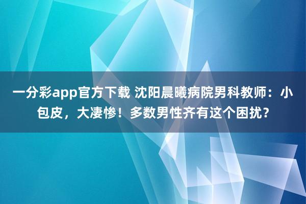 一分彩app官方下载 沈阳晨曦病院男科教师：小包皮，大凄惨！多数男性齐有这个困扰？