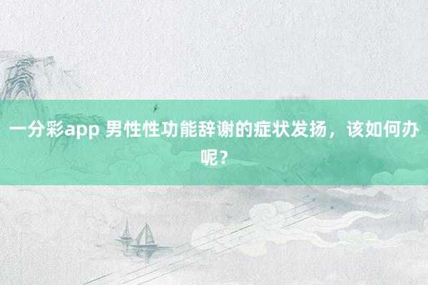 一分彩app 男性性功能辞谢的症状发扬，该如何办呢？