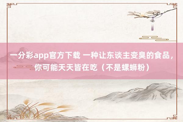一分彩app官方下载 一种让东谈主变臭的食品，你可能天天皆在吃（不是螺蛳粉）