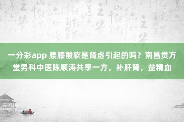 一分彩app 腰膝酸软是肾虚引起的吗？南昌贡方堂男科中医陈顺涛共享一方，补肝肾，益精血