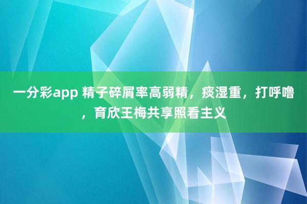 一分彩app 精子碎屑率高弱精，痰湿重，打呼噜，育欣王梅共享照看主义