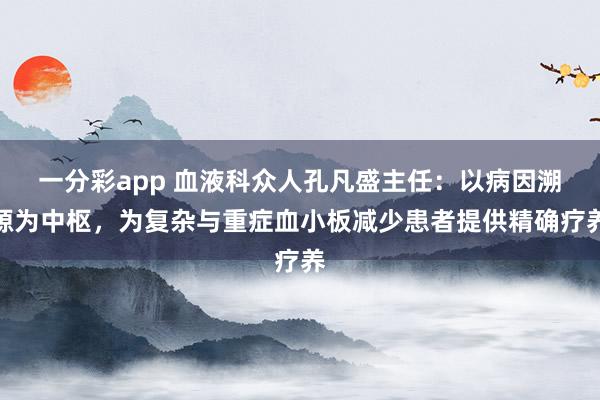 一分彩app 血液科众人孔凡盛主任：以病因溯源为中枢，为复杂与重症血小板减少患者提供精确疗养