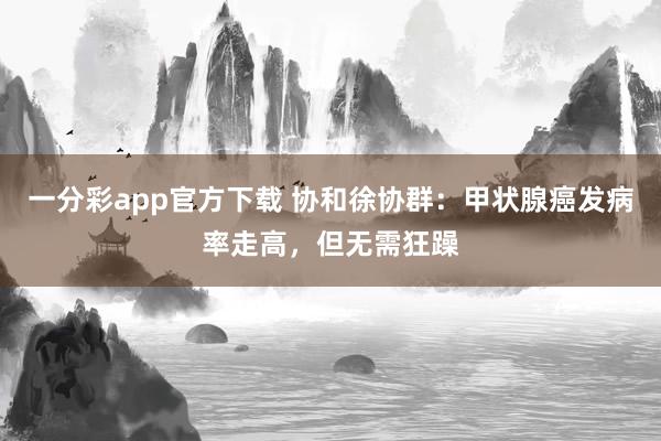一分彩app官方下载 协和徐协群：甲状腺癌发病率走高，但无需狂躁