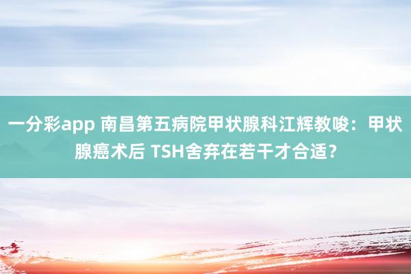 一分彩app 南昌第五病院甲状腺科江辉教唆：甲状腺癌术后 TSH舍弃在若干才合适？