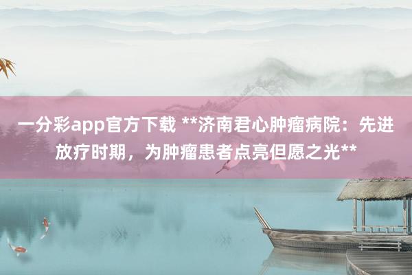 一分彩app官方下载 **济南君心肿瘤病院：先进放疗时期，为肿瘤患者点亮但愿之光**