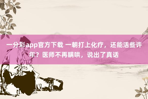 一分彩app官方下载 一朝打上化疗，还能活些许年？医师不再瞒哄，说出了真话