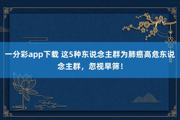 一分彩app下载 这5种东说念主群为肺癌高危东说念主群，忽视早筛！