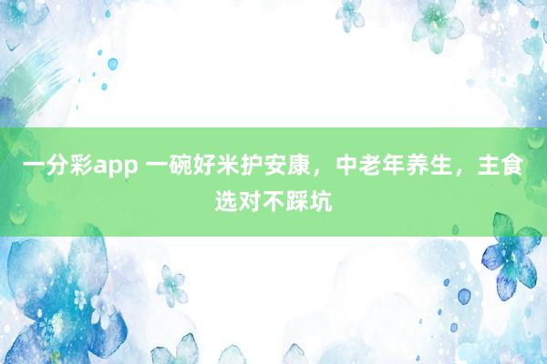一分彩app 一碗好米护安康，中老年养生，主食选对不踩坑