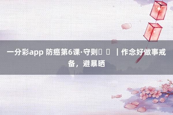 一分彩app 防癌第6课·守则⑪⑫｜作念好做事戒备，避暴晒