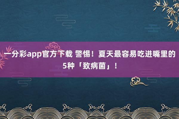 一分彩app官方下载 警惕！夏天最容易吃进嘴里的5种「致病菌」！