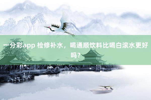 一分彩app 检修补水，喝通顺饮料比喝白滚水更好吗？