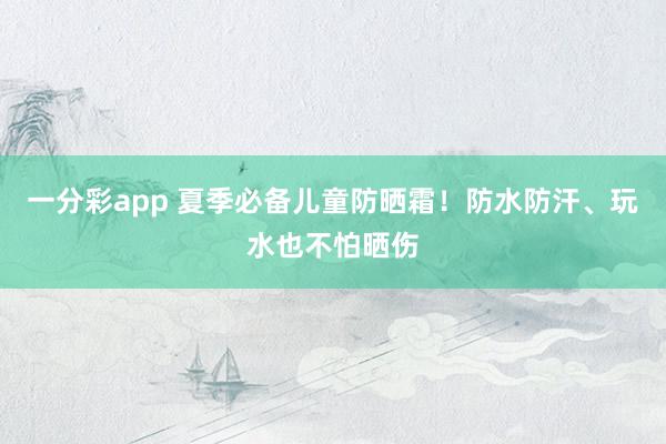 一分彩app 夏季必备儿童防晒霜！防水防汗、玩水也不怕晒伤