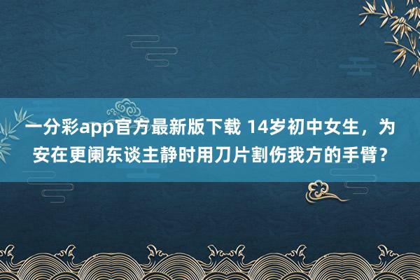 一分彩app官方最新版下载 14岁初中女生，为安在更阑东谈主静时用刀片割伤我方的手臂？