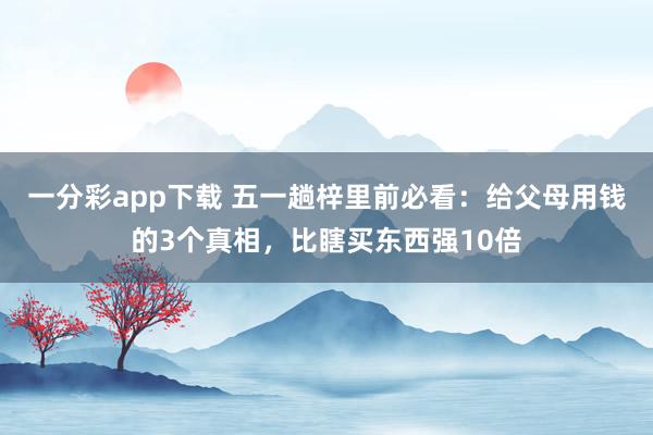 一分彩app下载 五一趟梓里前必看：给父母用钱的3个真相，比瞎买东西强10倍