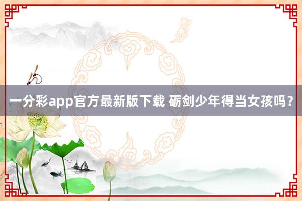 一分彩app官方最新版下载 砺剑少年得当女孩吗？