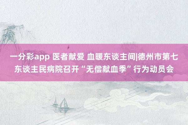 一分彩app 医者献爱 血暖东谈主间|德州市第七东谈主民病院召开“无偿献血季”行为动员会