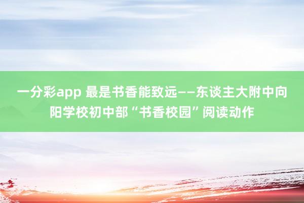 一分彩app 最是书香能致远——东谈主大附中向阳学校初中部“书香校园”阅读动作