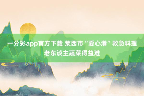 一分彩app官方下载 莱西市“爱心港”救急料理老东谈主蔬菜得益难