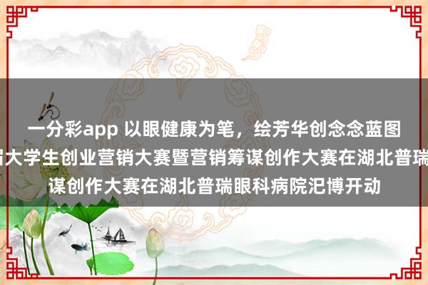 一分彩app 以眼健康为笔，绘芳华创念念蓝图 湖北省第二十三届大学生创业营销大赛暨营销筹谋创作大赛在湖北普瑞眼科病院汜博开动