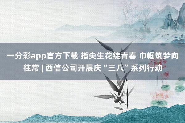 一分彩app官方下载 指尖生花绽青春 巾帼筑梦向往常 | 西信公司开展庆“三八”系列行动