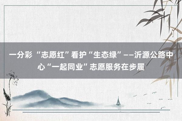 一分彩 “志愿红”看护“生态绿”——沂源公路中心“一起同业”志愿服务在步履