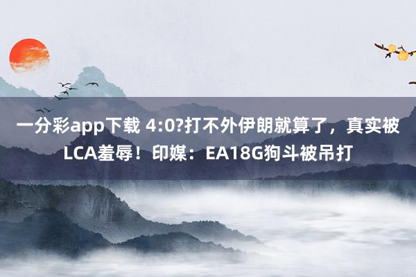一分彩app下载 4:0?打不外伊朗就算了，真实被LCA羞辱！印媒：EA18G狗斗被吊打